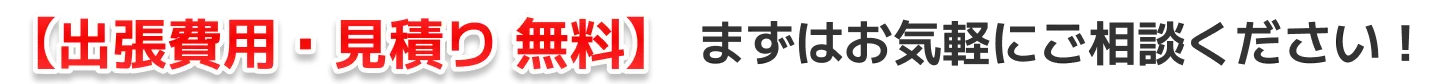 【出張費用・見積り 無料】まずはお気軽にご相談ください！