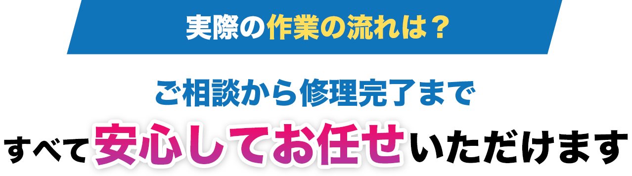 実際の作業の流れは?ご相談から修理完了まですべて 安心してお任せ いただけます