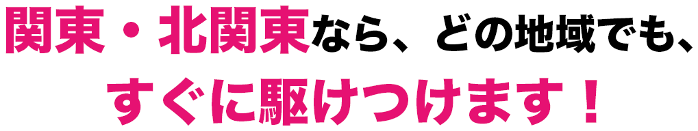 関東・北関東なら、どの地域でも、すぐに駆けつけます!