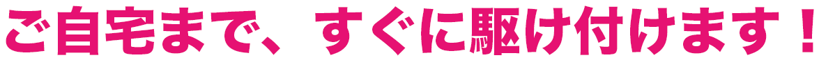 ご自宅まで、すぐに駆け付けます!